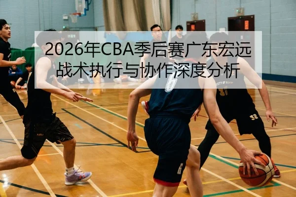 2026年CBA季后赛广东宏远战术执行与协作深度分析