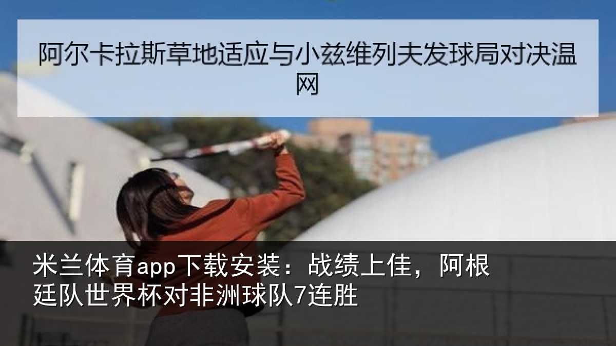 米兰体育app下载安装:战绩上佳,阿根廷队世界杯对非洲球队7连胜