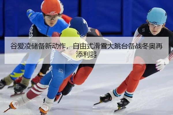 谷爱凌储备新动作，自由式滑雪大跳台备战冬奥再添利器