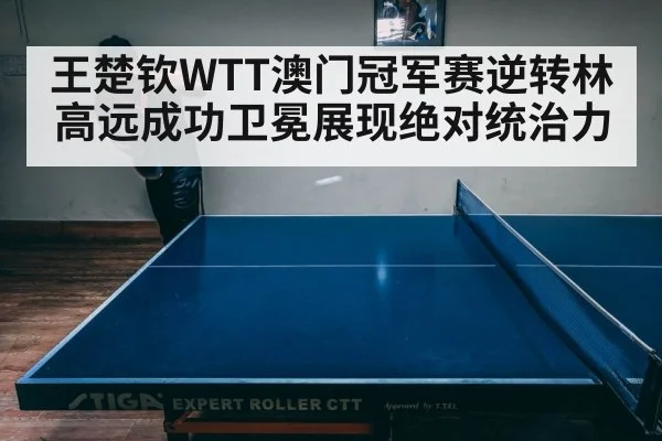 王楚钦WTT澳门冠军赛逆转林高远成功卫冕展现绝对统治力