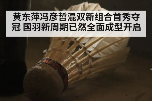 黄东萍冯彦哲混双新组合首秀夺冠 国羽新周期已然全面成型开启