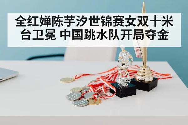 全红婵陈芋汐世锦赛女双十米台卫冕 中国跳水队开局夺金