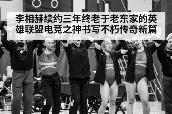 李相赫续约三年终老于老东家的英雄联盟电竞之神书写不朽传奇新篇