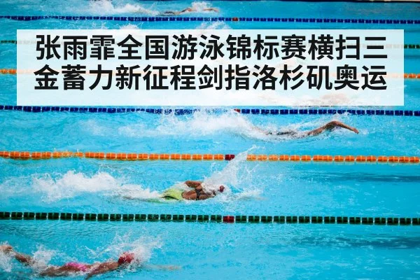 张雨霏全国游泳锦标赛横扫三金蓄力新征程剑指洛杉矶奥运